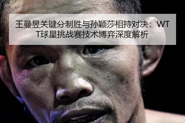 王曼昱关键分制胜与孙颖莎相持对决：WTT球星挑战赛技术博弈深度解析