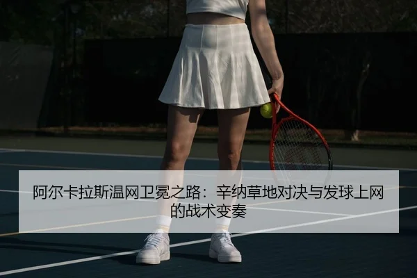 阿尔卡拉斯温网卫冕之路：辛纳草地对决与发球上网的战术变奏