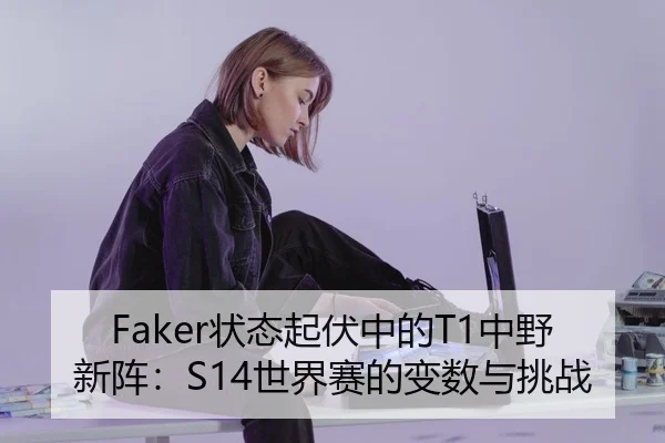 Faker状态起伏中的T1中野新阵：S14世界赛的变数与挑战