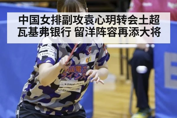 中国女排副攻袁心玥转会土超瓦基弗银行 留洋阵容再添大将