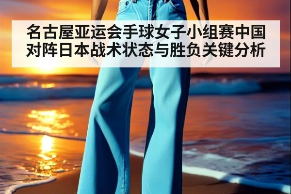 名古屋亚运会手球女子小组赛中国对阵日本战术状态与胜负关键分析
